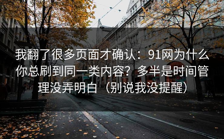 我翻了很多页面才确认:91网为什么你总刷到同一类内容?多半是时间管理没弄明白(别说我没提醒) 我翻了很多页面才确认:91网为什么你总刷到同一类内容?多半是时间管理没弄明白(别说我没提醒)