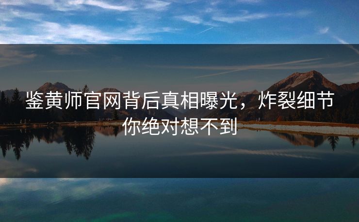 鉴黄师官网背后真相曝光，炸裂细节你绝对想不到