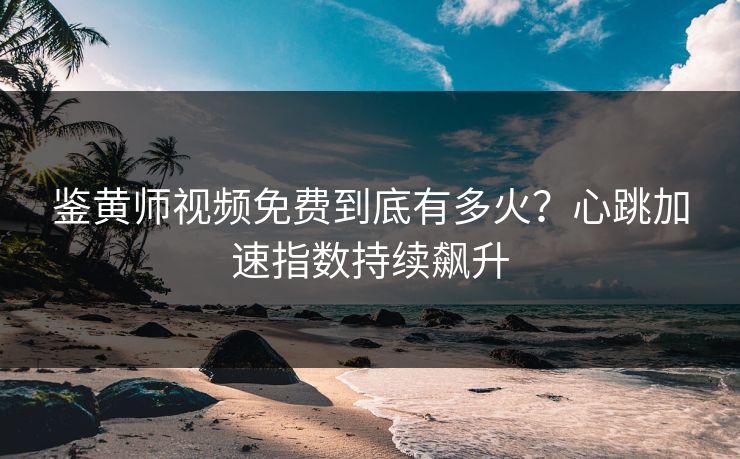 鉴黄师视频免费到底有多火？心跳加速指数持续飙升