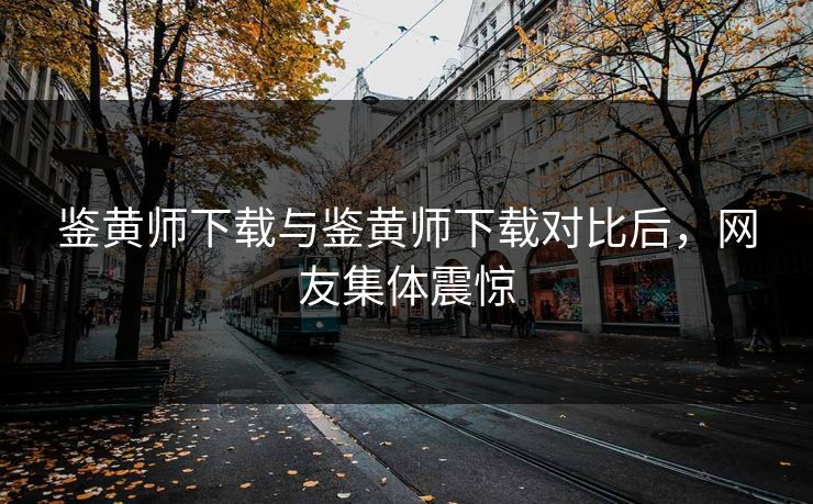 鉴黄师下载与鉴黄师下载对比后，网友集体震惊
