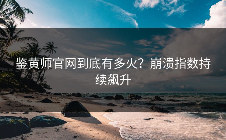 鉴黄师官网到底有多火？崩溃指数持续飙升