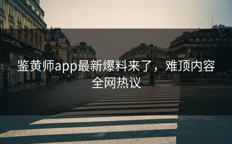 鉴黄师app最新爆料来了，难顶内容全网热议