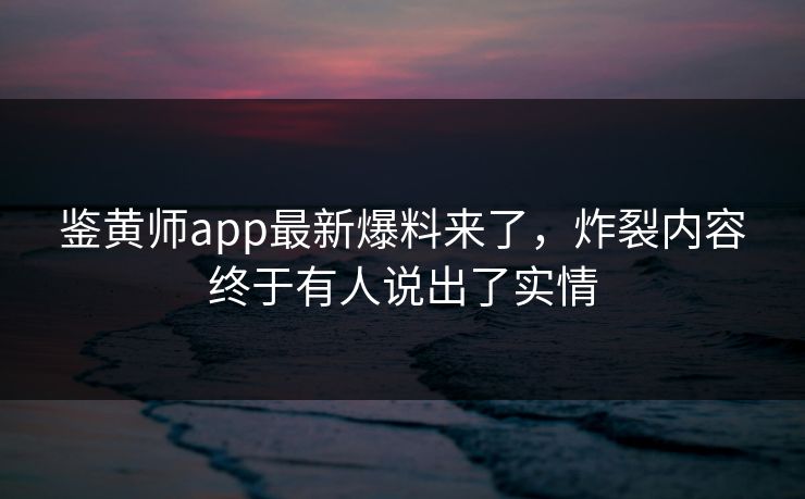 鉴黄师app最新爆料来了，炸裂内容终于有人说出了实情