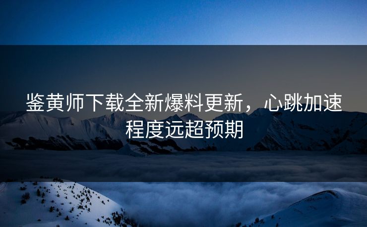 鉴黄师下载全新爆料更新，心跳加速程度远超预期