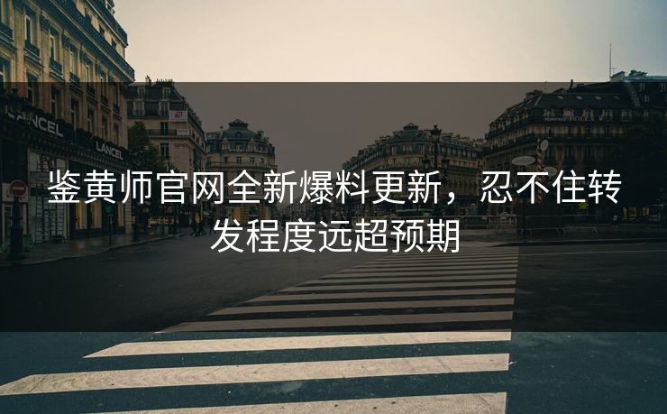 鉴黄师官网全新爆料更新，忍不住转发程度远超预期