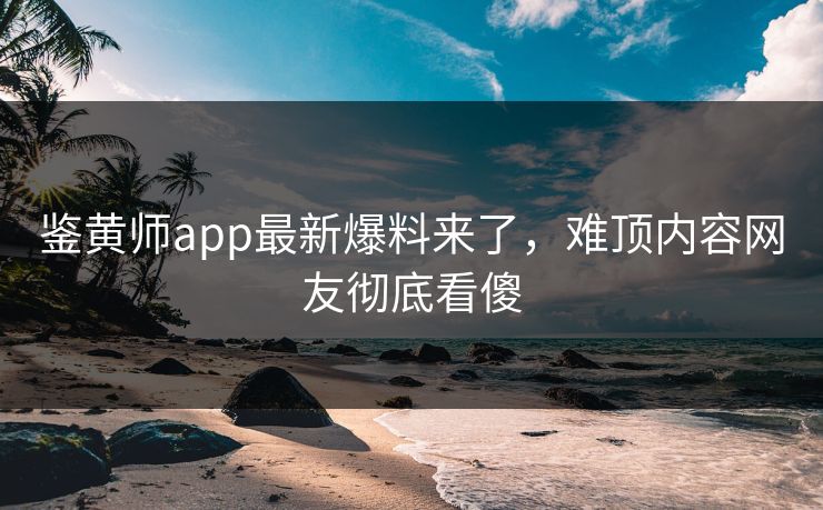 鉴黄师app最新爆料来了，难顶内容网友彻底看傻