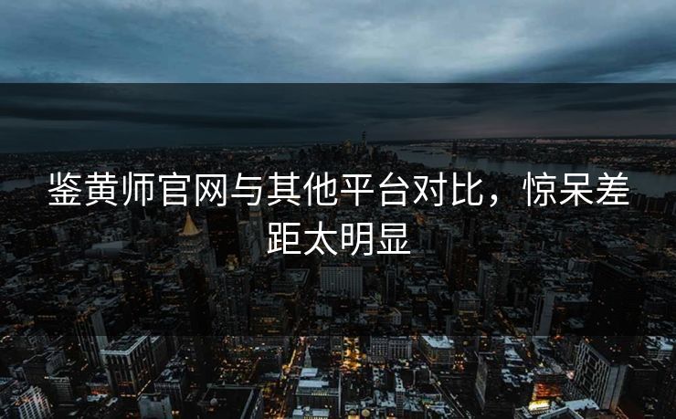 鉴黄师官网与其他平台对比，惊呆差距太明显