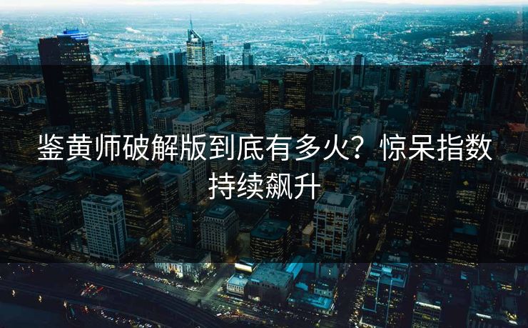 鉴黄师破解版到底有多火？惊呆指数持续飙升