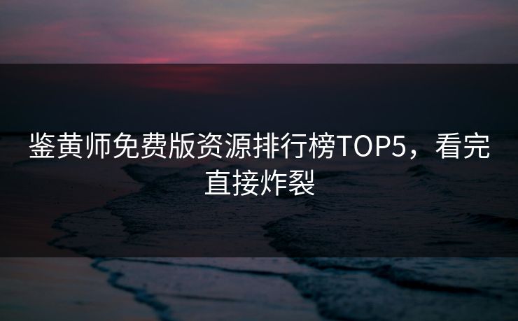 鉴黄师免费版资源排行榜TOP5，看完直接炸裂