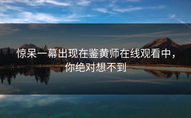 惊呆一幕出现在鉴黄师在线观看中，你绝对想不到