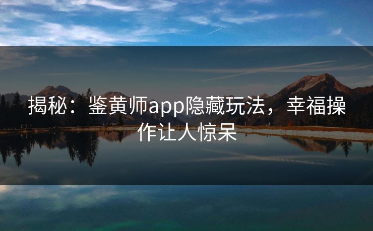 揭秘：鉴黄师app隐藏玩法，幸福操作让人惊呆