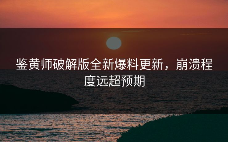鉴黄师破解版全新爆料更新，崩溃程度远超预期