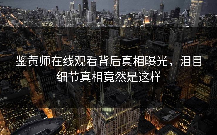 鉴黄师在线观看背后真相曝光，泪目细节真相竟然是这样