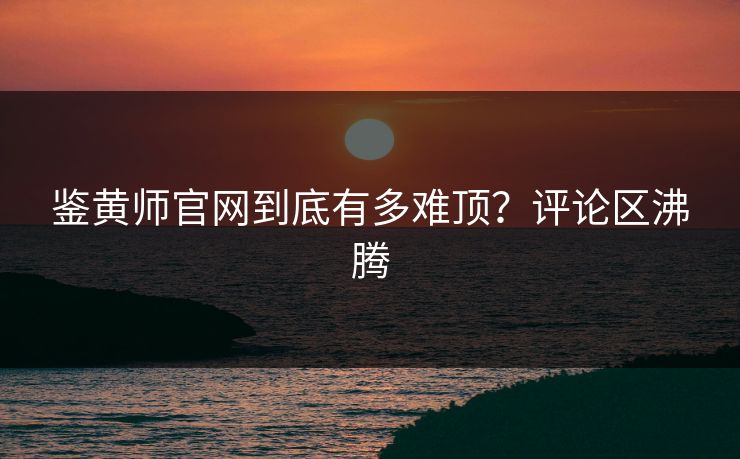 鉴黄师官网到底有多难顶？评论区沸腾