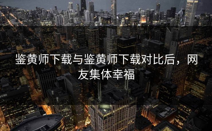 鉴黄师下载与鉴黄师下载对比后，网友集体幸福