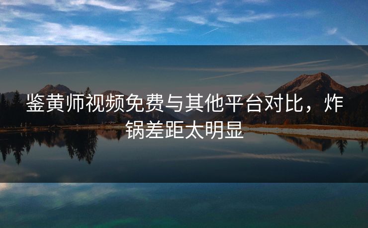 鉴黄师视频免费与其他平台对比，炸锅差距太明显