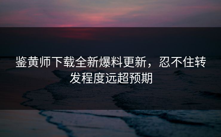 鉴黄师下载全新爆料更新，忍不住转发程度远超预期