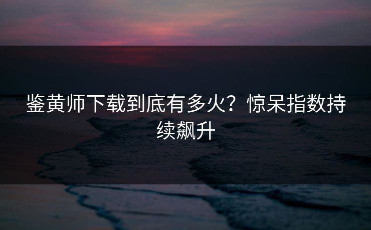 鉴黄师下载到底有多火？惊呆指数持续飙升