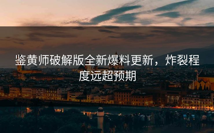 鉴黄师破解版全新爆料更新，炸裂程度远超预期
