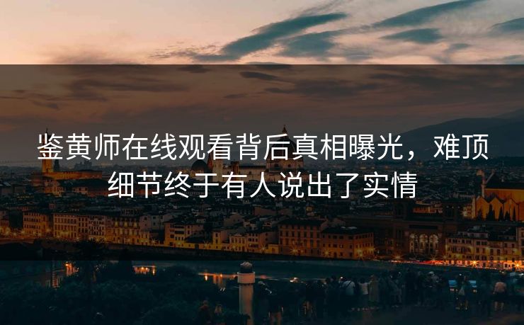 鉴黄师在线观看背后真相曝光，难顶细节终于有人说出了实情