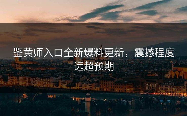 鉴黄师入口全新爆料更新，震撼程度远超预期