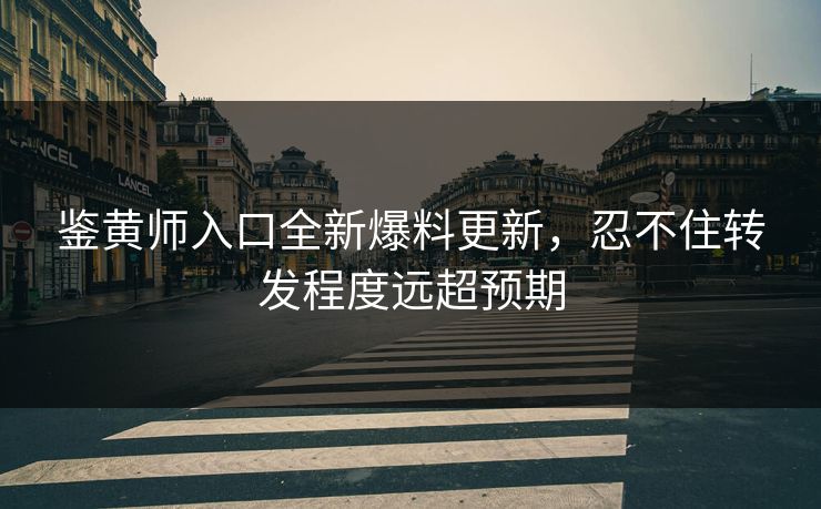 鉴黄师入口全新爆料更新，忍不住转发程度远超预期