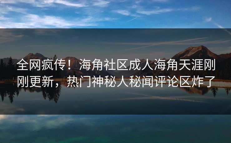 全网疯传！海角社区成人海角天涯刚刚更新，热门神秘人秘闻评论区炸了