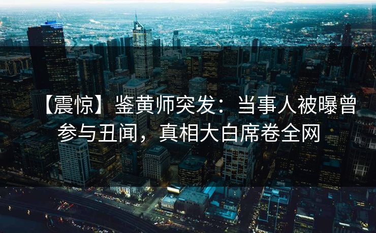 【震惊】鉴黄师突发：当事人被曝曾参与丑闻，真相大白席卷全网