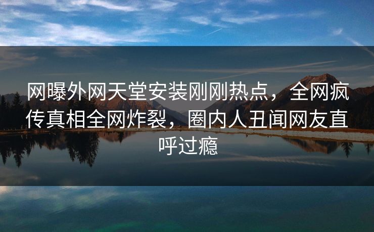 网曝外网天堂安装刚刚热点，全网疯传真相全网炸裂，圈内人丑闻网友直呼过瘾
