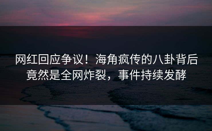 网红回应争议！海角疯传的八卦背后竟然是全网炸裂，事件持续发酵