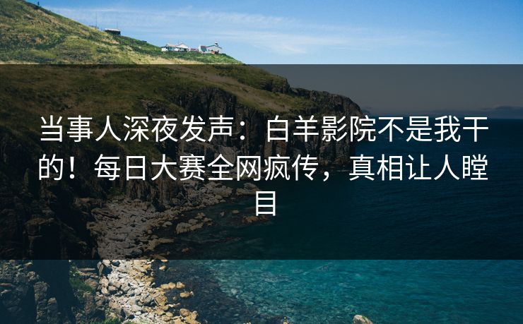 当事人深夜发声：白羊影院不是我干的！每日大赛全网疯传，真相让人瞠目