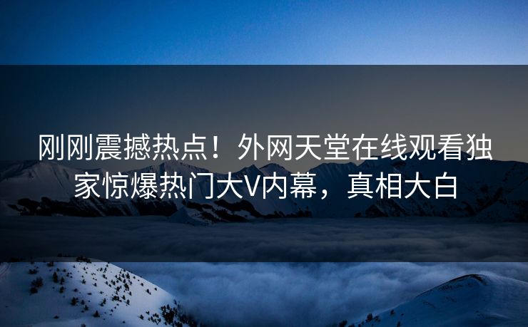 刚刚震撼热点！外网天堂在线观看独家惊爆热门大V内幕，真相大白