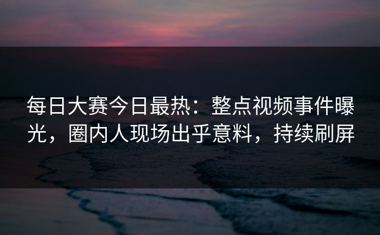 每日大赛今日最热：整点视频事件曝光，圈内人现场出乎意料，持续刷屏