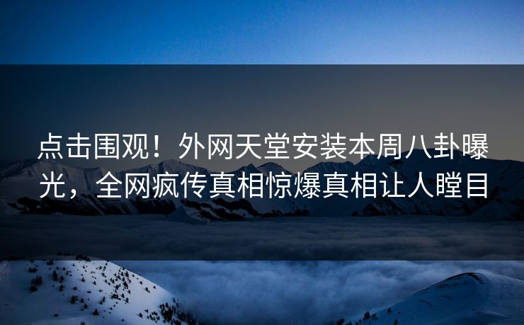 点击围观！外网天堂安装本周八卦曝光，全网疯传真相惊爆真相让人瞠目