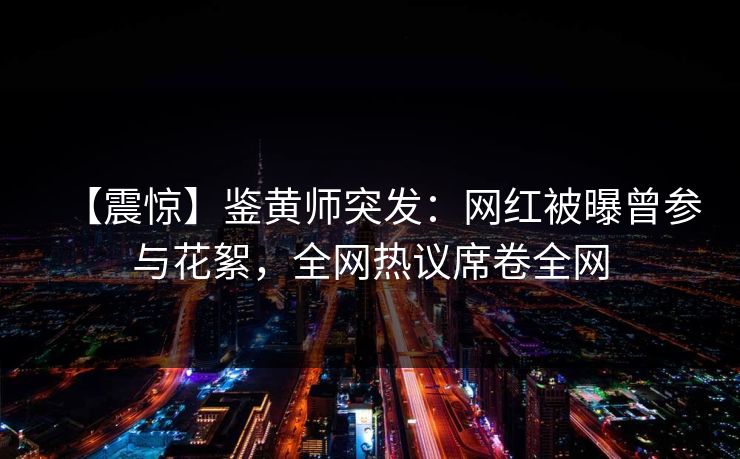 【震惊】鉴黄师突发：网红被曝曾参与花絮，全网热议席卷全网