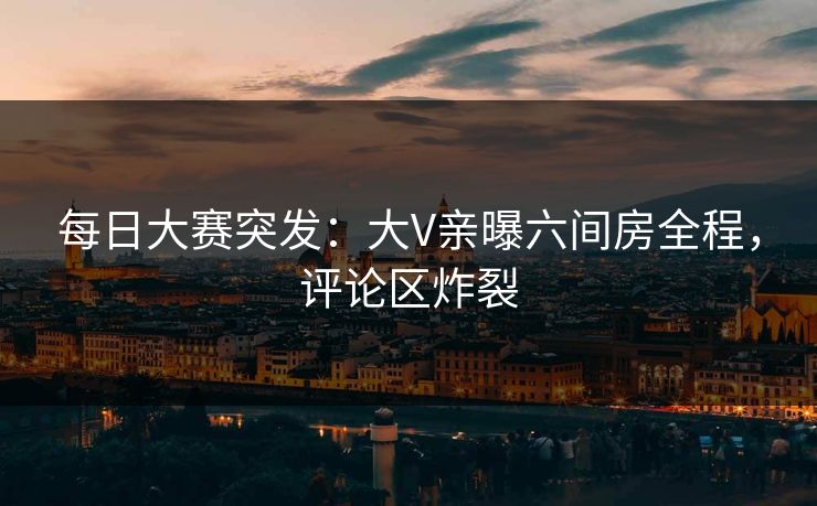 每日大赛突发：大V亲曝六间房全程，评论区炸裂