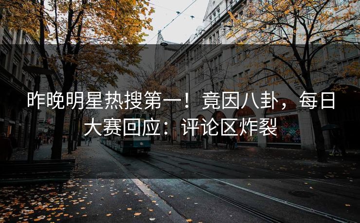 昨晚明星热搜第一！竟因八卦，每日大赛回应：评论区炸裂
