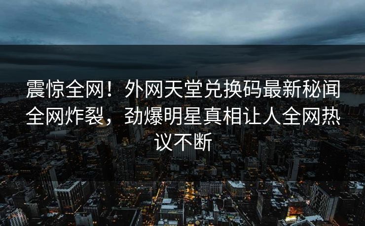 震惊全网！外网天堂兑换码最新秘闻全网炸裂，劲爆明星真相让人全网热议不断