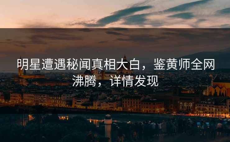 明星遭遇秘闻真相大白，鉴黄师全网沸腾，详情发现