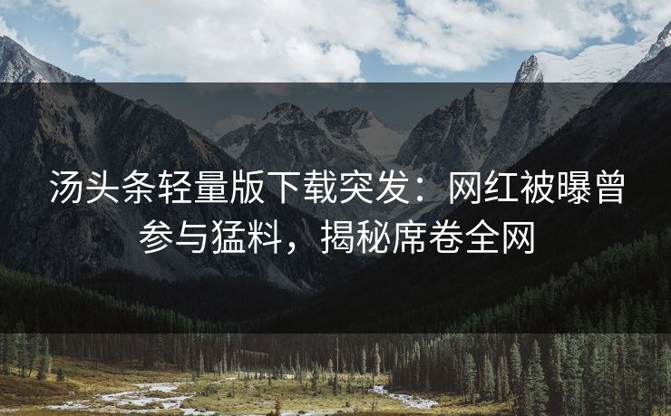 汤头条轻量版下载突发：网红被曝曾参与猛料，揭秘席卷全网
