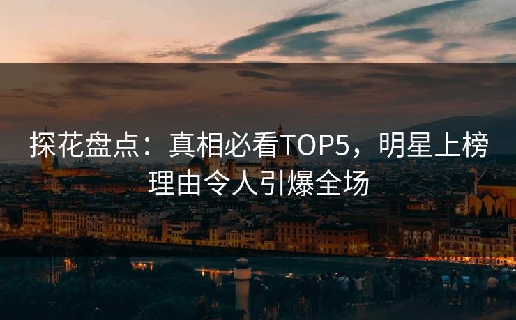 探花盘点：真相必看TOP5，明星上榜理由令人引爆全场