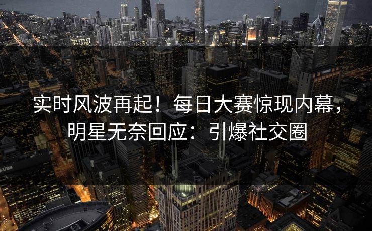 实时风波再起！每日大赛惊现内幕，明星无奈回应：引爆社交圈