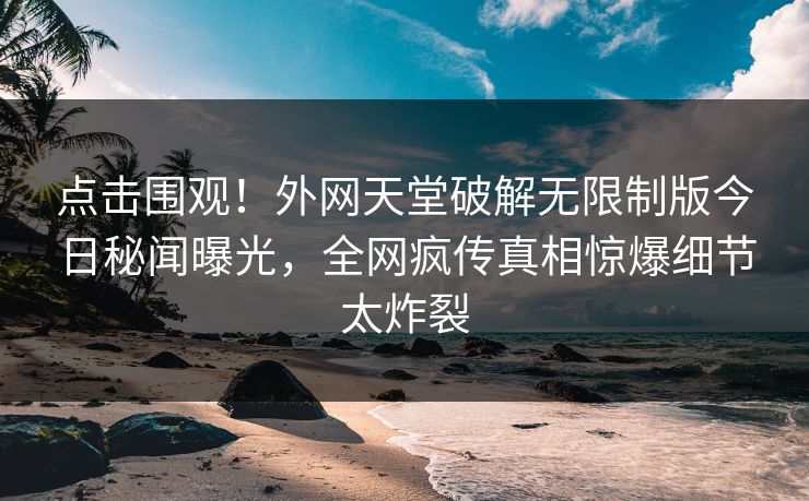 点击围观！外网天堂破解无限制版今日秘闻曝光，全网疯传真相惊爆细节太炸裂