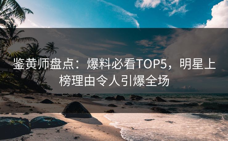 鉴黄师盘点：爆料必看TOP5，明星上榜理由令人引爆全场