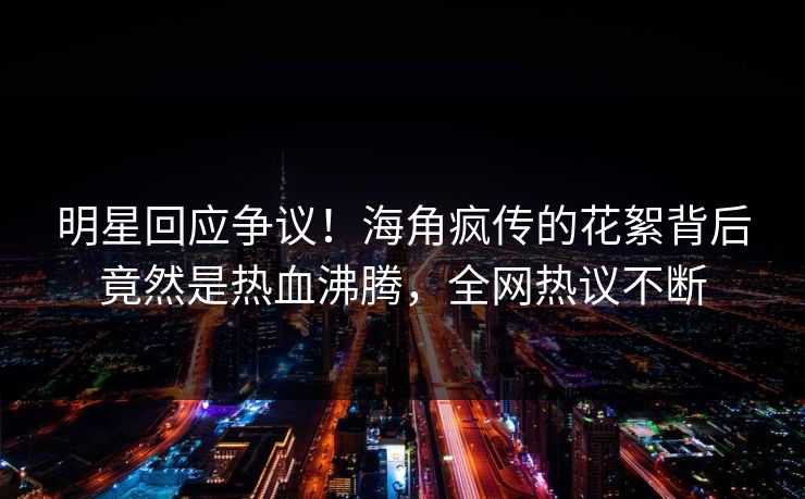 明星回应争议！海角疯传的花絮背后竟然是热血沸腾，全网热议不断