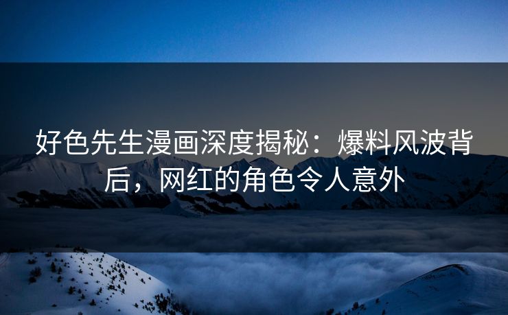 好色先生漫画深度揭秘：爆料风波背后，网红的角色令人意外