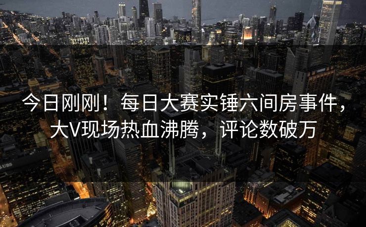 今日刚刚！每日大赛实锤六间房事件，大V现场热血沸腾，评论数破万