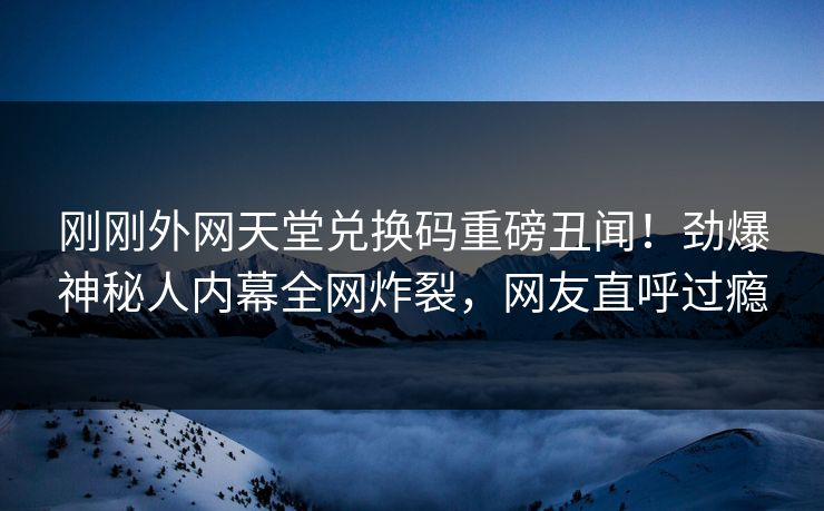 刚刚外网天堂兑换码重磅丑闻！劲爆神秘人内幕全网炸裂，网友直呼过瘾