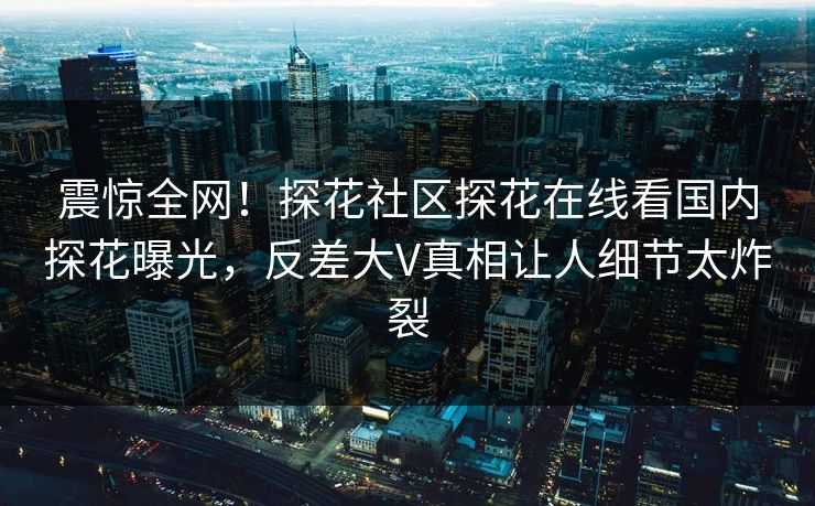 震惊全网！探花社区探花在线看国内探花曝光，反差大V真相让人细节太炸裂
