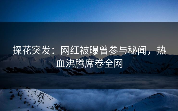 探花突发：网红被曝曾参与秘闻，热血沸腾席卷全网